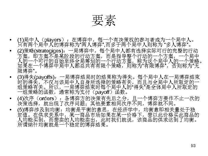 要素 • • • (1)局中人（players）：在博弈中，每一个有决策权的参与者成为一个局中人。 只有两个局中人的博弈称为“两人博弈”, 而多于两个局中人则称为 “多人博弈”。 (2)策略(strategiges)：一局博弈中，每个局中人都有选择实际可行的完整的行动 方案，即方案不是某阶段的行动方案，而是指导整个行动的一个方案，一个局中 人的一个可行的自始至终全局筹划的一个行动方案，称为这个局中人的一个策略。 如果在一个博弈中局中人都总共有有限个策略，则称为“有限博弈”，否则称为“无 限博弈”。 (3)得失(payoffs)：一局博弈结局时的结果称为得失。每个局中人在一局博弈结束