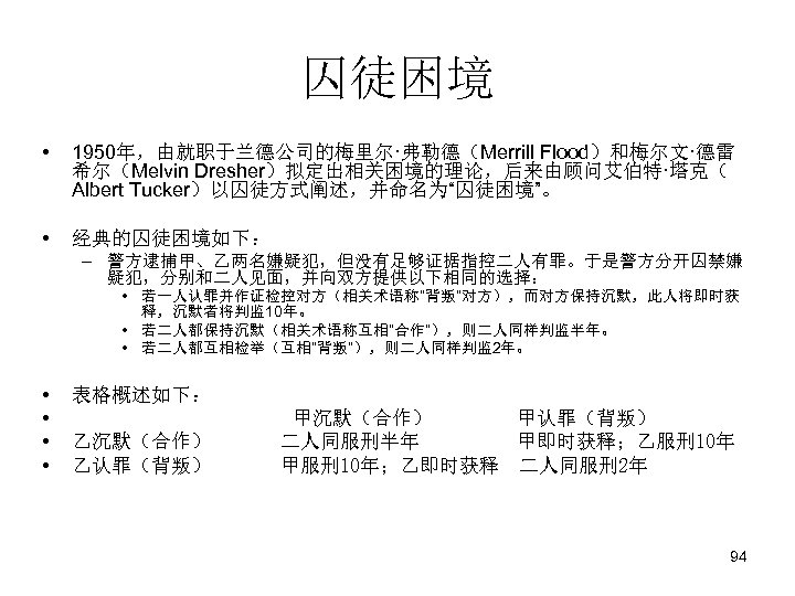 囚徒困境 • 1950年，由就职于兰德公司的梅里尔·弗勒德（Merrill Flood）和梅尔文·德雷 希尔（Melvin Dresher）拟定出相关困境的理论，后来由顾问艾伯特·塔克（ Albert Tucker）以囚徒方式阐述，并命名为“囚徒困境”。 • 经典的囚徒困境如下： – 警方逮捕甲、乙两名嫌疑犯，但没有足够证据指控二人有罪。于是警方分开囚禁嫌 疑犯，分别和二人见面，并向双方提供以下相同的选择： •