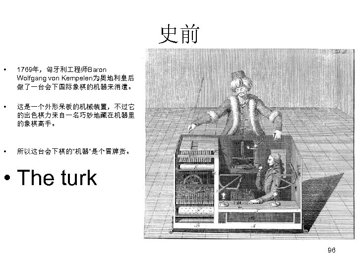 史前 • 1769年，匈牙利 程师Baron Wolfgang von Kempelen为奥地利皇后 做了一台会下国际象棋的机器来消遣。 • 这是一个外形呆板的机械装置，不过它 的出色棋力来自一名巧妙地藏在机器里 的象棋高手。 • 所以这台会下棋的“机器”是个冒牌货。