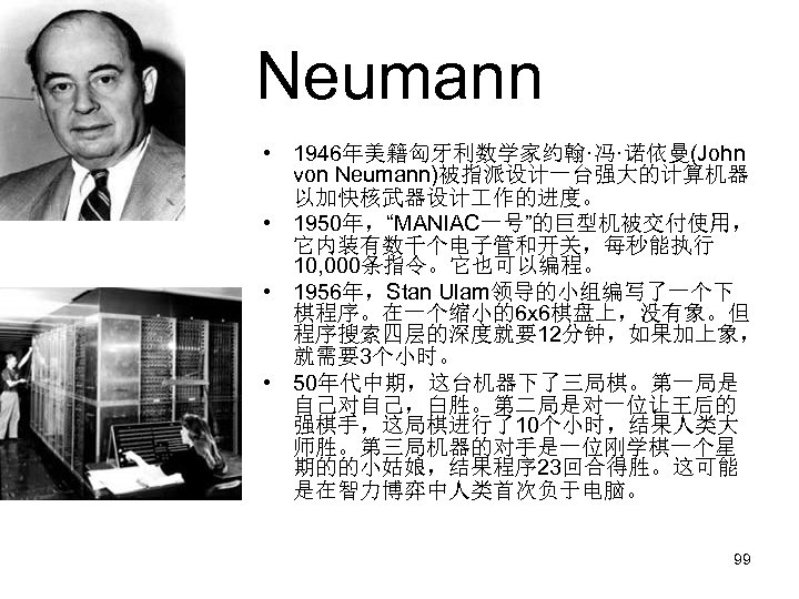 Neumann • 1946年美籍匈牙利数学家约翰·冯·诺依曼(John von Neumann)被指派设计一台强大的计算机器 以加快核武器设计 作的进度。 • 1950年，“MANIAC一号”的巨型机被交付使用， 它内装有数千个电子管和开关，每秒能执行 10, 000条指令。它也可以编程。 • 1956年，Stan