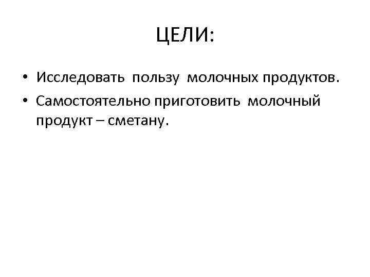 ЦЕЛИ: • Исследовать пользу молочных продуктов. • Самостоятельно приготовить молочный продукт – сметану. 