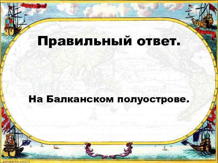 Правильный ответ. На Балканском полуострове. 