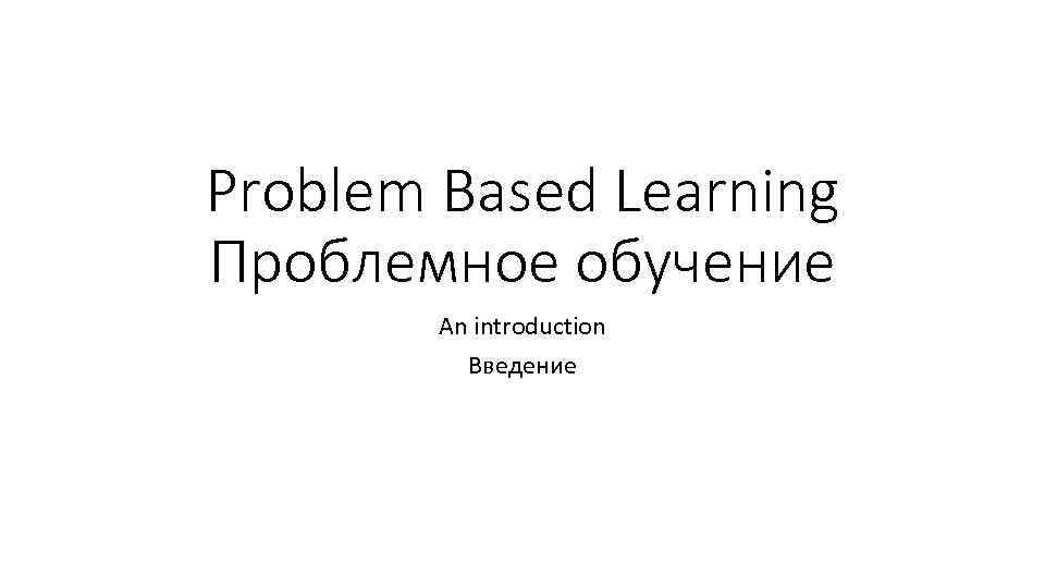 Problem Based Learning Проблемное обучение An introduction Введение 