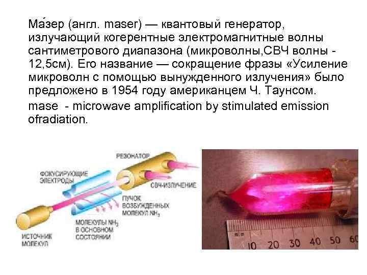 Ма зер (англ. maser) — квантовый генератор, излучающий когерентные электромагнитные волны сантиметрового диапазона (микроволны,