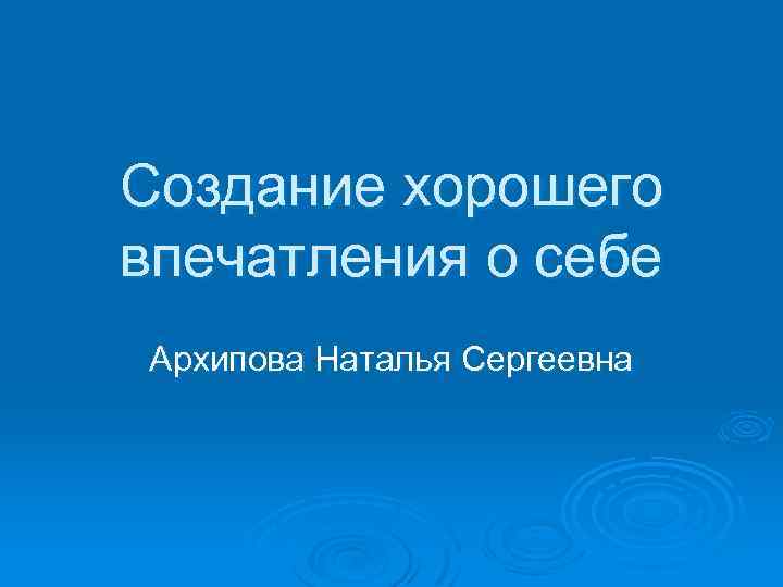 Создание хорошего впечатления о себе Архипова Наталья Сергеевна 