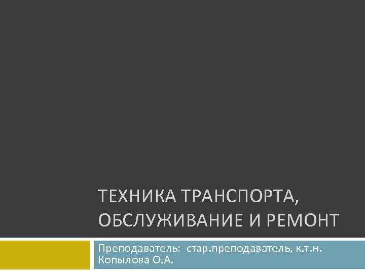 ТЕХНИКА ТРАНСПОРТА, ОБСЛУЖИВАНИЕ И РЕМОНТ Преподаватель: стар. преподаватель, к. т. н. Копылова О. А.