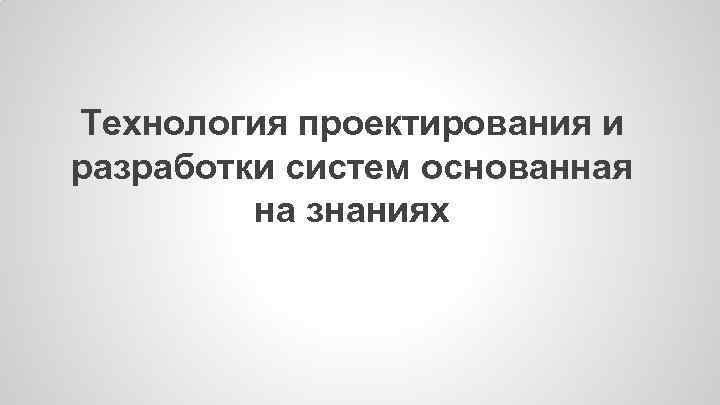 Технология проектирования и разработки систем основанная на знаниях 