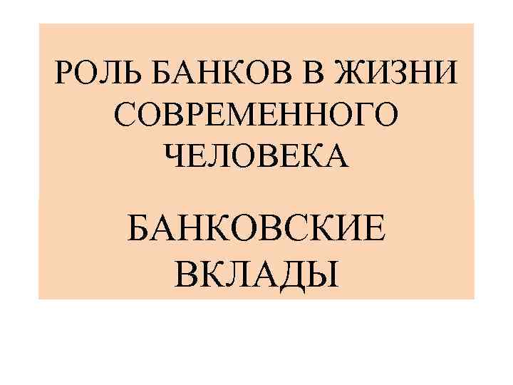 РОЛЬ БАНКОВ В ЖИЗНИ СОВРЕМЕННОГО ЧЕЛОВЕКА БАНКОВСКИЕ ВКЛАДЫ 