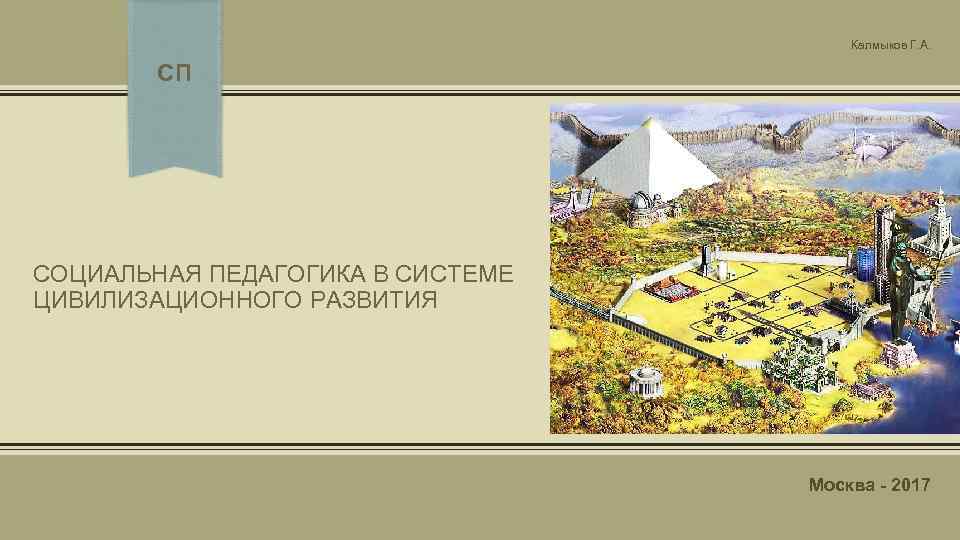 Калмыков Г. А. СП СОЦИАЛЬНАЯ ПЕДАГОГИКА В СИСТЕМЕ ЦИВИЛИЗАЦИОННОГО РАЗВИТИЯ Москва - 2017 