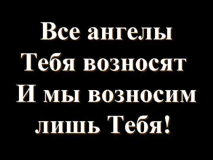 Все ангелы Тебя возносят И мы возносим лишь Тебя! 