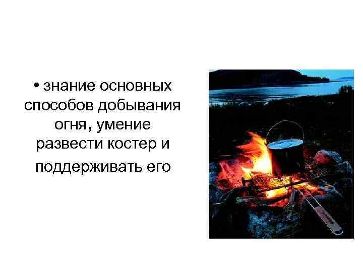  • знание основных способов добывания огня, умение развести костер и поддерживать его 