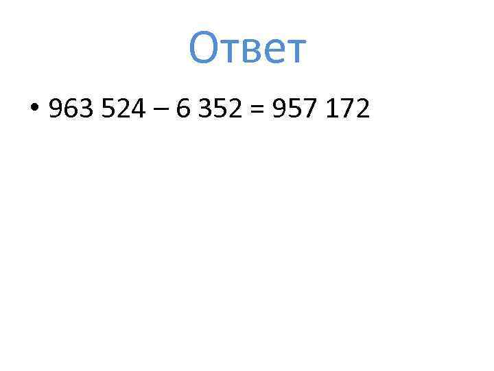 Ответ • 963 524 – 6 352 = 957 172 