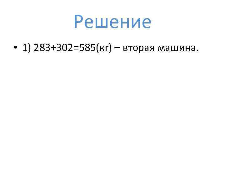 Решение • 1) 283+302=585(кг) – вторая машина. 
