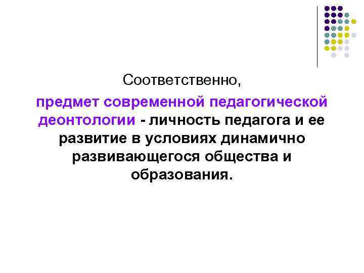 Соответственно, предмет современной педагогической деонтологии - личность педагога и ее развитие в условиях динамично
