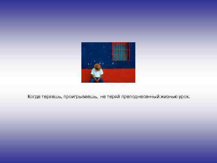 Когда теряешь, проигрываешь, не теряй преподнесенный жизнью урок. 