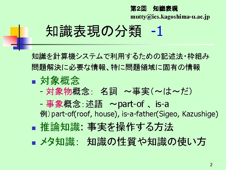 第２回　 知識表現 mutty@ics. kagoshima-u. ac. jp 知識表現の分類　-1 知識を計算機システムで利用するための記述法・枠組み 問題解決に必要な情報、特に問題領域に固有の情報 n 対象概念 - 対象物概念：　名詞　～事実（～は～だ） -