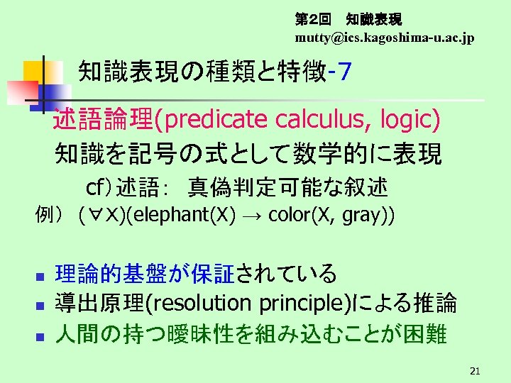 第２回　 知識表現 mutty@ics. kagoshima-u. ac. jp 知識表現の種類と特徴-７　 　述語論理(predicate calculus, logic) 知識を記号の式として数学的に表現 cf）述語：　真偽判定可能な叙述 例）　(∀Ｘ)(elephant(X) →