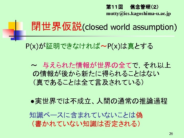 第１１回　　信念管理（２） mutty@ics. kagoshima-u. ac. jp 閉世界仮説(closed world assumption) P(x)が証明できなければ～P(x)は真とする 　～　与えられた情報が世界の全てで，それ以上 の情報が後から新たに得られることはない　 （真であることは全て言及されている） 　●実世界では不成立、人間の通常の推論過程 知識ベースに含まれていないことは偽