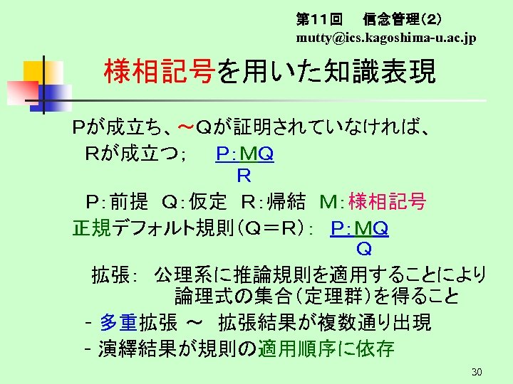 第１１回　　信念管理（２） mutty@ics. kagoshima-u. ac. jp 様相記号を用いた知識表現 Ｐが成立ち、～Ｑが証明されていなければ、 　Ｒが成立つ；　　Ｐ：ＭＱ 　　　　　　Ｒ 　Ｐ：前提　Ｑ：仮定　Ｒ：帰結　Ｍ：様相記号 正規デフォルト規則（Ｑ＝Ｒ）：　Ｐ：ＭＱ 　　　　　　Ｑ 拡張：　公理系に推論規則を適用することにより 論理式の集合（定理群）を得ること