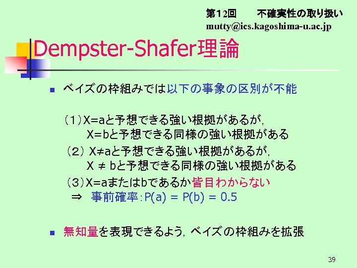 第１ 2回　　　不確実性の取り扱い mutty@ics. kagoshima-u. ac. jp Dempster-Shafer理論 n ベイズの枠組みでは以下の事象の区別が不能 （１）X=aと予想できる強い根拠があるが， 　　　X=bと予想できる同様の強い根拠がある 　　（２） X≠aと予想できる強い根拠があるが， 　　　X