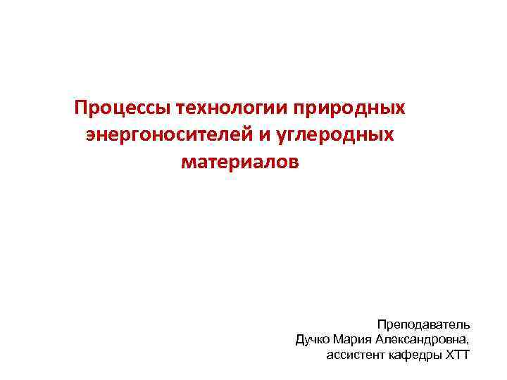Процессы технологии природных энергоносителей и углеродных материалов Преподаватель Дучко Мария Александровна, ассистент кафедры ХТТ