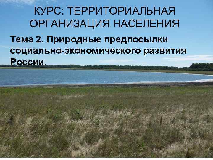 КУРС: ТЕРРИТОРИАЛЬНАЯ ОРГАНИЗАЦИЯ НАСЕЛЕНИЯ Тема 2. Природные предпосылки социально экономического развития России. 