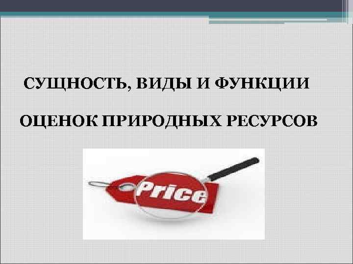 СУЩНОСТЬ, ВИДЫ И ФУНКЦИИ ОЦЕНОК ПРИРОДНЫХ РЕСУРСОВ 