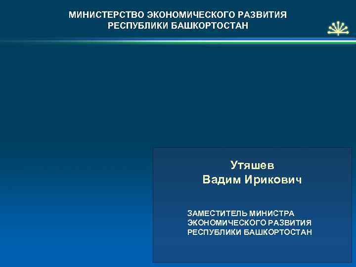 МИНИСТЕРСТВО ЭКОНОМИЧЕСКОГО РАЗВИТИЯ РЕСПУБЛИКИ БАШКОРТОСТАН Утяшев Вадим Ирикович ЗАМЕСТИТЕЛЬ МИНИСТРА ЭКОНОМИЧЕСКОГО РАЗВИТИЯ РЕСПУБЛИКИ БАШКОРТОСТАН