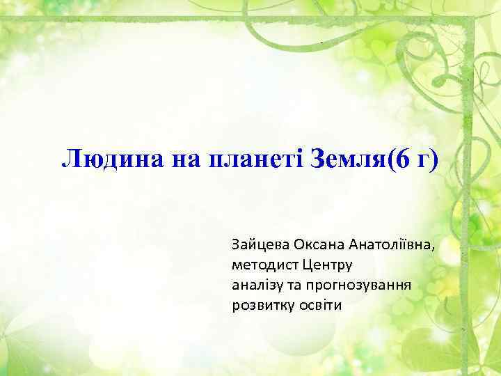 Людина на планеті Земля(6 г) Зайцева Оксана Анатоліївна, методист Центру аналізу та прогнозування розвитку