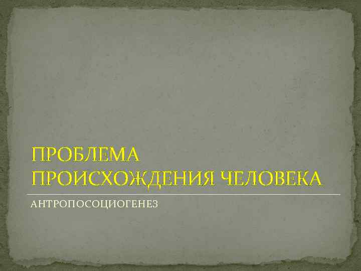 ПРОБЛЕМА ПРОИСХОЖДЕНИЯ ЧЕЛОВЕКА АНТРОПОСОЦИОГЕНЕЗ 