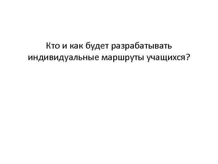 Кто и как будет разрабатывать индивидуальные маршруты учащихся? 