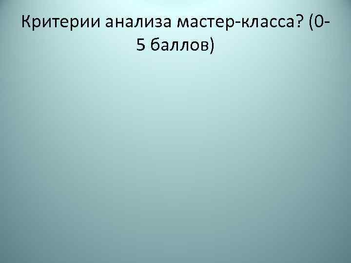 Критерии анализа мастер-класса? (05 баллов) 