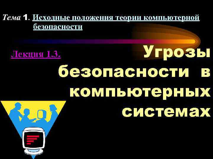 Тема 1. Исходные положения теории компьютерной безопасности Угрозы безопасности в компьютерных системах Лекция 1.