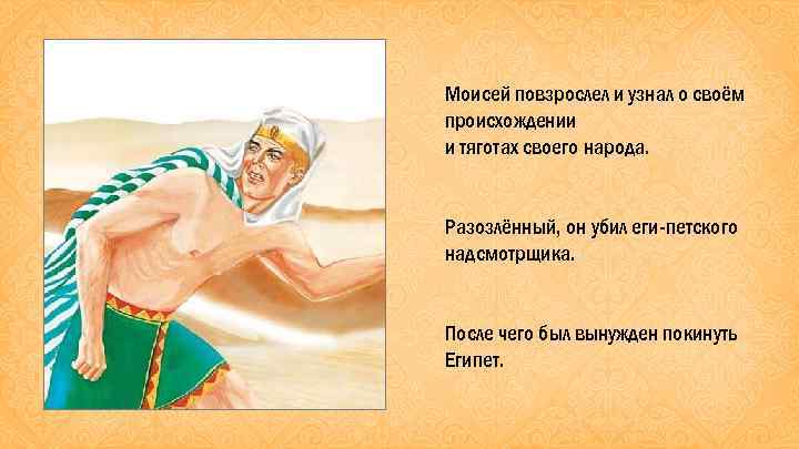 Моисей повзрослел и узнал о своём происхождении и тяготах своего народа. Разозлённый, он убил