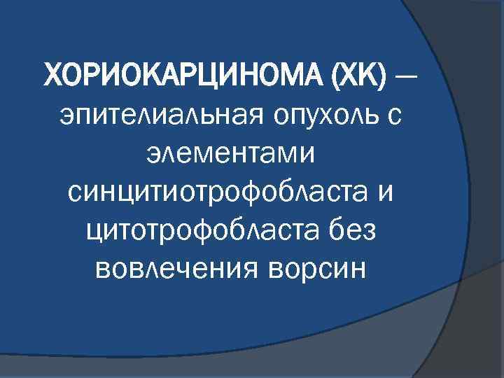 ХОРИОКАРЦИНОМА (ХК) — эпителиальная опухоль с элементами синцитиотрофобласта и цитотрофобласта без вовлечения ворсин 