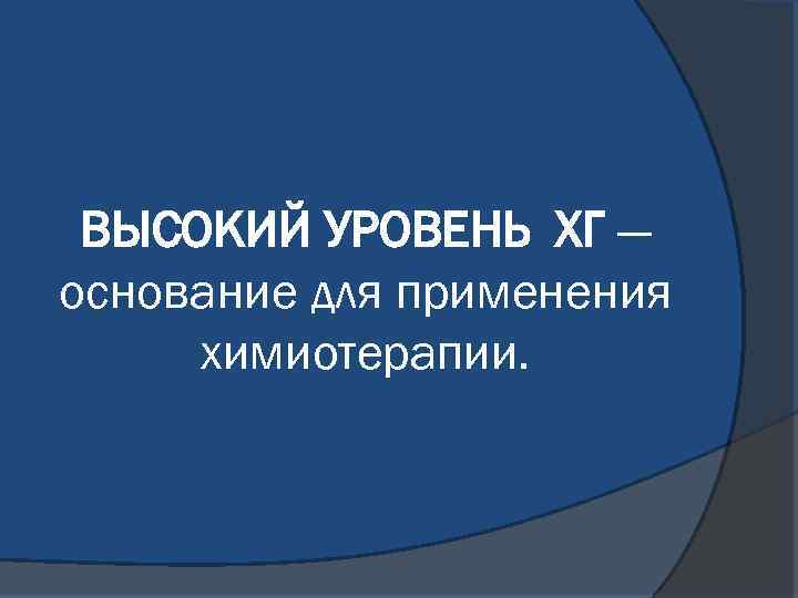 ВЫСОКИЙ УРОВЕНЬ ХГ — основание для применения химиотерапии. 