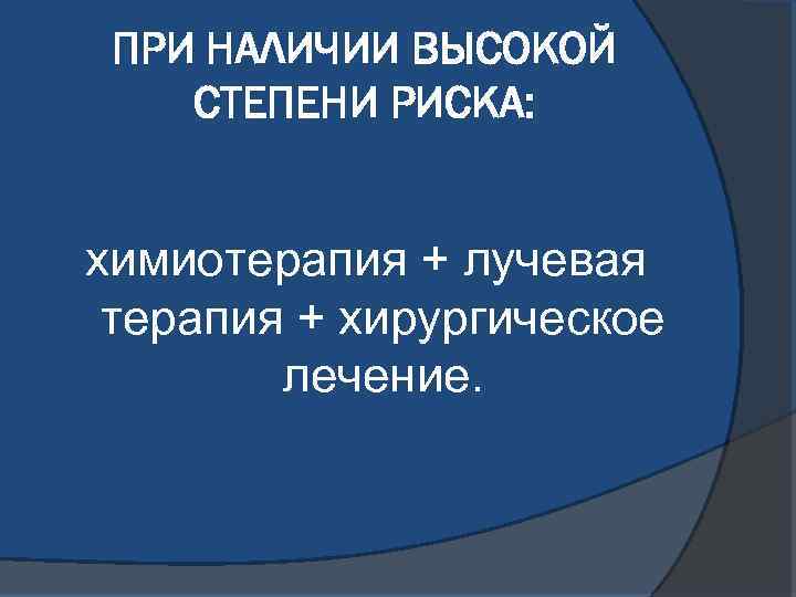 ПРИ НАЛИЧИИ ВЫСОКОЙ СТЕПЕНИ РИСКА: химиотерапия + лучевая терапия + хирургическое лечение. 