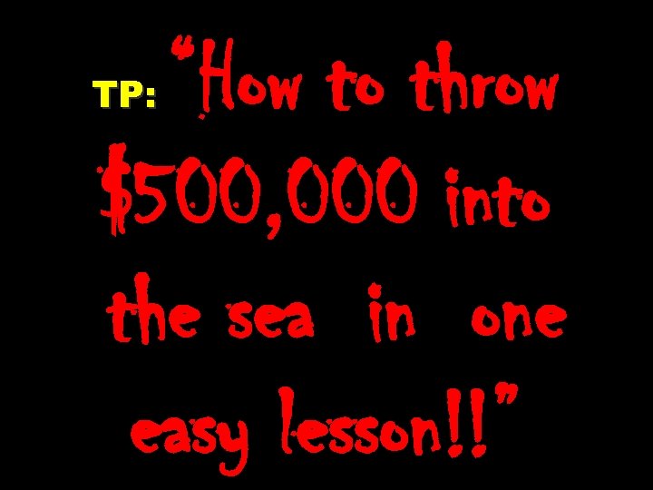 “How to throw $500, 000 into the sea in one easy lesson!!” TP: 