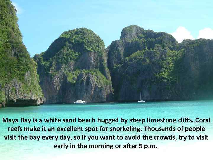 Maya Bay is a white sand beach hugged by steep limestone cliffs. Coral reefs