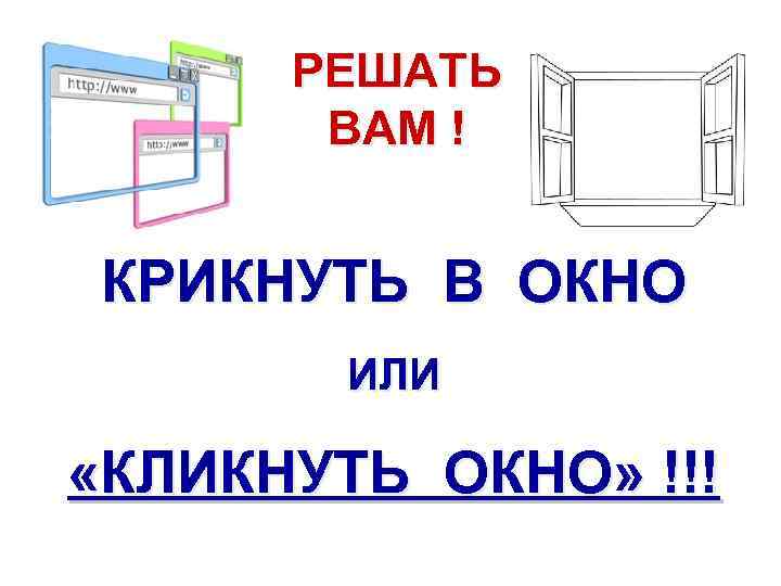 РЕШАТЬ ВАМ ! КРИКНУТЬ В ОКНО ИЛИ «КЛИКНУТЬ ОКНО» !!! 