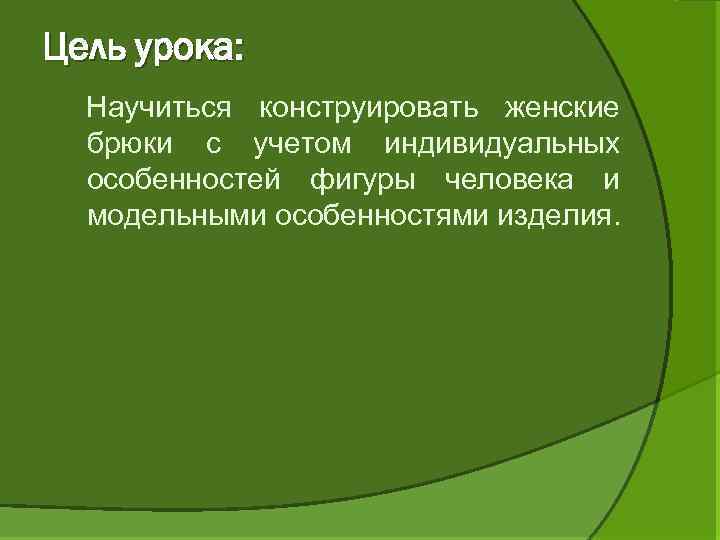 Цель урока: Научиться конструировать женские брюки с учетом индивидуальных особенностей фигуры человека и модельными