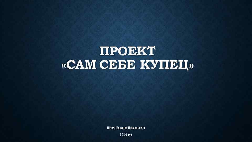 ПРОЕКТ «САМ СЕБЕ КУПЕЦ» Школа Будущих Президентов 2014 год 