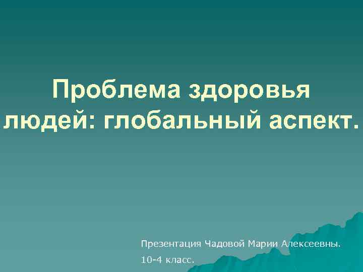 Проблема здоровья людей: глобальный аспект. Презентация Чадовой Марии Алексеевны. 10 -4 класс. 