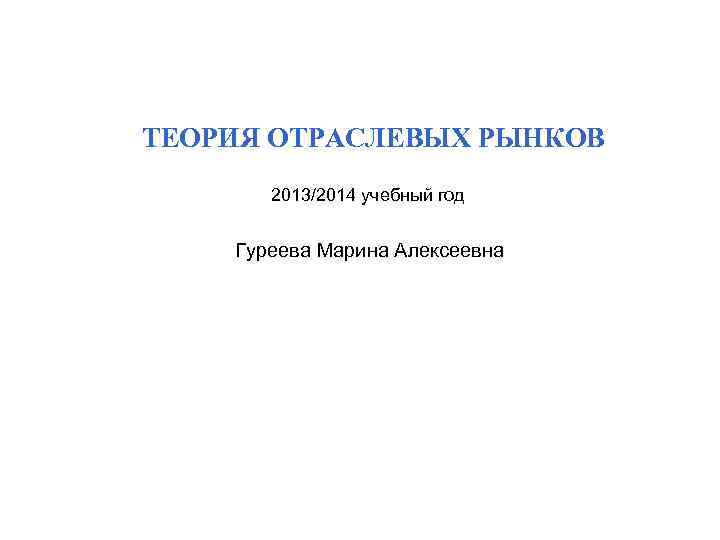 ТЕОРИЯ ОТРАСЛЕВЫХ РЫНКОВ 2013/2014 учебный год Гуреева Марина Алексеевна 