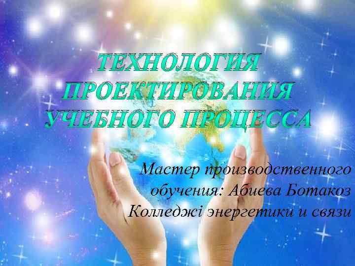 ТЕХНОЛОГИЯ ПРОЕКТИРОВАНИЯ УЧЕБНОГО ПРОЦЕССА Мастер производственного обучения: Абиева Ботакоз Колледжі энергетики и связи 