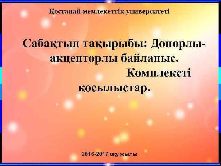 Қостанай мемлекеттік университеті Сабақтың тақырыбы: Донорлыакцепторлы байланыс. Комплексті қосылыстар. 2016 -2017 оқу жылы 