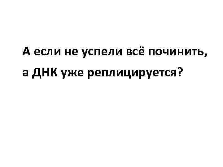 А если не успели всё починить, а ДНК уже реплицируется? 