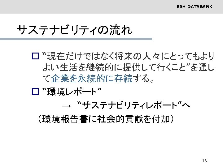 ESH DATABANK サステナビリティの流れ o “現在だけではなく将来の人々にとってもより よい生活を継続的に提供して行くこと”を通し て企業を永続的に存続する。 o “環境レポート”　 　　　　　→　“サステナビリティレポート”へ 　（環境報告書に社会的貢献を付加） 13 