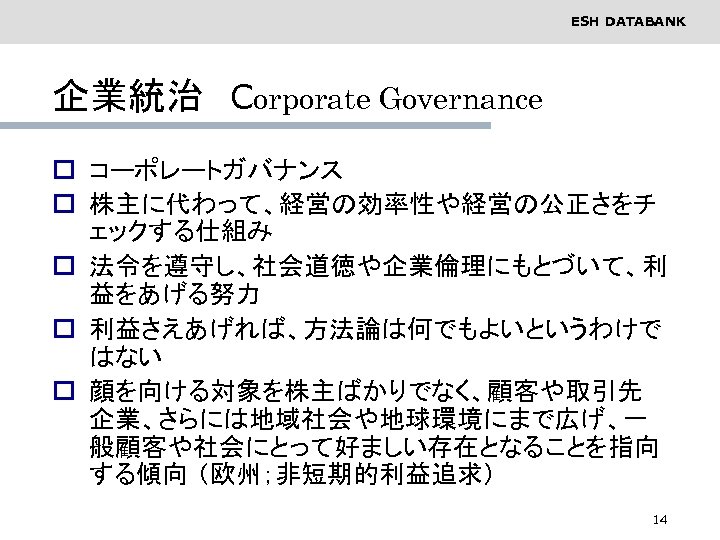 ESH DATABANK 企業統治　Corporate Governance o コーポレートガバナンス o 株主に代わって、経営の効率性や経営の公正さをチ ェックする仕組み o 法令を遵守し、社会道徳や企業倫理にもとづいて、利 益をあげる努力 o 利益さえあげれば、方法論は何でもよいというわけで