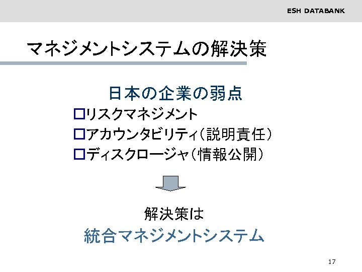 ESH DATABANK マネジメントシステムの解決策 　　日本の企業の弱点 oリスクマネジメント oアカウンタビリティ（説明責任） oディスクロージャ（情報公開） 　　　　　　解決策は 統合マネジメントシステム 17 